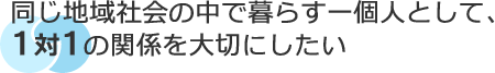 同じ地域社会の中で暮らす一個人として、1対1の関係を大切にしたい
